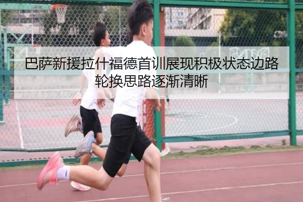 巴萨新援拉什福德首训展现积极状态边路轮换思路逐渐清晰